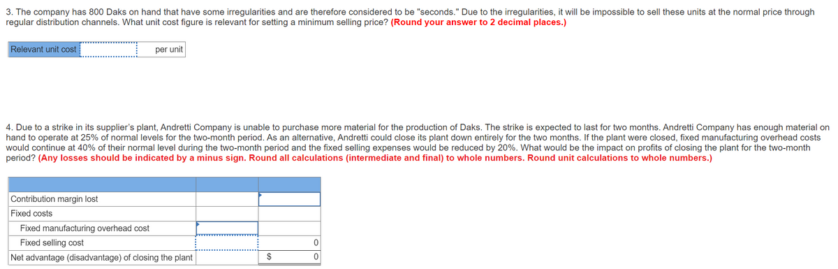 3. The company has 800 Daks on hand that have some irregularities and are therefore considered to be "seconds." Due to the irregularities, it will be impossible to sell these units at the normal price through
regular distribution channels. What unit cost figure is relevant for setting a minimum selling price? (Round your answer to 2 decimal places.)
Relevant unit cost
per unit
4. Due to a strike in its supplier's plant, Andretti Company is unable to purchase more material for the production of Daks. The strike is expected to last for two months. Andretti Company has enough material on
hand to operate at 25% of normal levels for the two-month period. As an alternative, Andretti could close its plant down entirely for the two months. If the plant were closed, fixed manufacturing overhead costs
would continue at 40% of their normal level during the two-month period and the fixed selling expenses would be reduced by 20%. What would be the impact on profits of closing the plant for the two-month
period? (Any losses should be indicated by a minus sign. Round all calculations (intermediate and final) to whole numbers. Round unit calculations to whole numbers.)
Contribution margin lost
Fixed costs
Fixed manufacturing overhead cost
Fixed selling cost
Net advantage (disadvantage) of closing the plant
$
