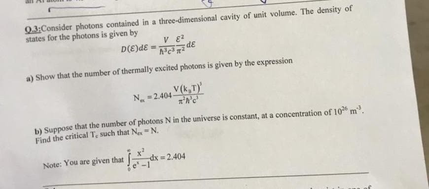 Q.3:Consider photons contained in a three-dimensional cavity of unit volume. The density of
states for the photons is given by
D(E)dE
dɛ
%3!
a) Show that the number of thermally excited photons is given by the expression
V(k,T)
N =2.404-
b) Suppose that the number of photons N in the universe is constant, at a concentration of 1026 m.
Find the critical Te such that Ne=N.
Note: You are given that
dx = 2.404
e -1
