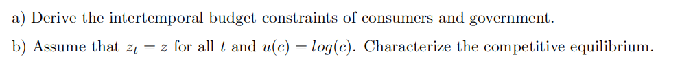 a) Derive the intertemporal budget constraints of consumers and government.
b) Assume that zt = z for all t and u(c) = log(c). Characterize the competitive equilibrium.
