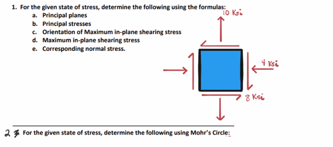 1. For the given state of stress, determine the following using the formulas:
a. Principal planes
10 Ksi
b. Principal stresses
c. Orientation of Maximum in-plane shearing stress
d. Maximum in-plane shearing stress
e. Corresponding normal stress.
2 For the given state of stress, determine the following using Mohr's Circle:
4 Ksi
8 Ksi