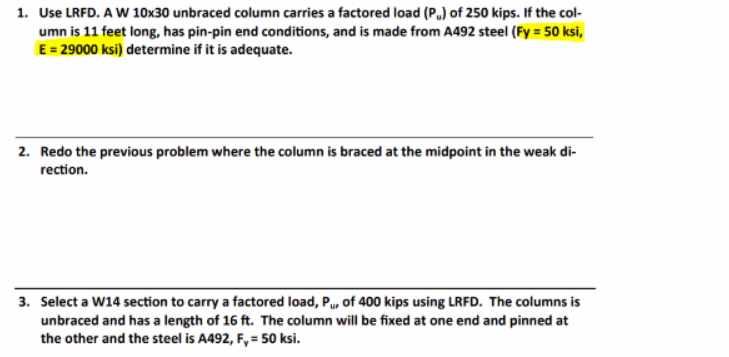 1. Use LRFD. A W 10x30 unbraced column carries a factored load (P) of 250 kips. If the col-
umn is 11 feet long, has pin-pin end conditions, and is made from A492 steel (Fy = 50 ksi,
E = 29000 ksi) determine if it is adequate.
2. Redo the previous problem where the column is braced at the midpoint in the weak di-
rection.
3. Select a W14 section to carry a factored load, P, of 400 kips using LRFD. The columns is
unbraced and has a length of 16 ft. The column will be fixed at one end and pinned at
the other and the steel is A492, F, = 50 ksi.
