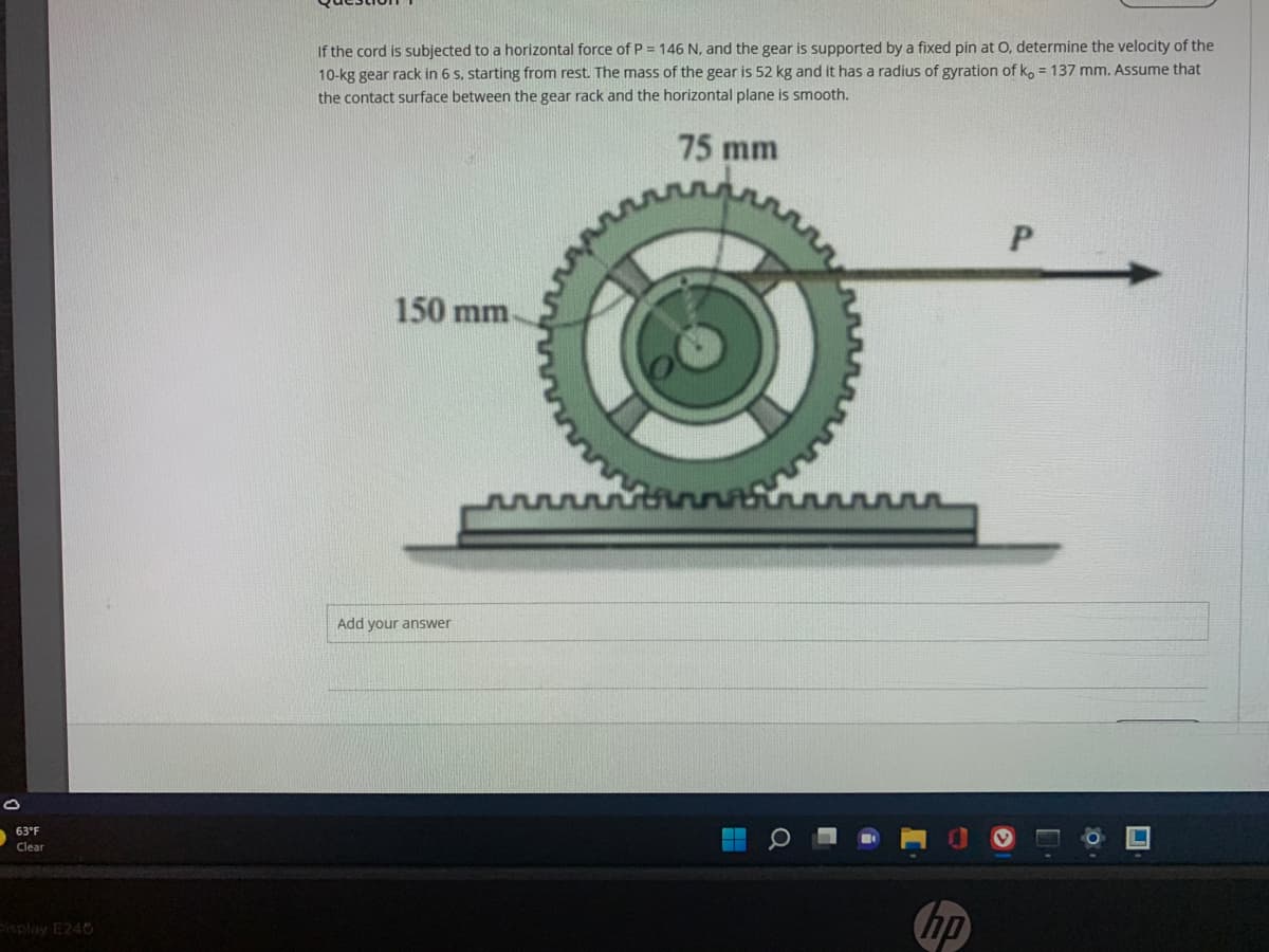 If the cord is subjected to a horizontal force of P = 146 N, and the gear is supported by a fixed pin at O, determine the velocity of the
10-kg gear rack in 6 s, starting from rest. The mass of the gear is 52 kg and it has a radius of gyration of ko = 137 mm. Assume that
the contact surface between the gear rack and the horizontal plane is smooth.
75 mm
150 mm
Add your answer
63°F
Clear
hp
Paplay E240
