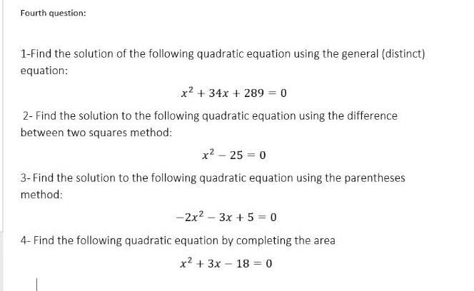 Fourth question:
1-Find the solution of the following quadratic equation using the general (distinct)
equation:
x2 + 34x + 289 = 0
2- Find the solution to the following quadratic equation using the difference
between two squares method:
x? - 25 = 0
3- Find the solution to the following quadratic equation using the parentheses
method:
-2x2 – 3x + 5 = 0
4- Find the following quadratic equation by completing the area
x2 + 3x - 18 = 0
