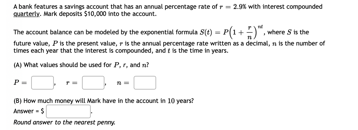 2.9% with interest compounded
A bank features a savings account that has an annual percentage rate of r =
quarterly. Mark deposits $10,000 into the account.
nt
The account balance can be modeled by the exponential formula S(t)
P(1+
where S is the
n
future value, P is the present value, r is the annual percentage rate written as a decimal, n is the number of
times each year that the interest is compounded, and t is the time in years.
(A) What values should be used for P, r, and n?
P
r =
= u
(B) How much money will Mark have in the account in 10 years?
Answer = $
Round answer to the nearest penny.
