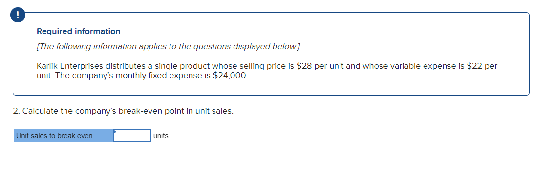 !
Required information
[The following information applies to the questions displayed below.]
Karlik Enterprises distributes a single product whose selling price is $28 per unit and whose variable expense is $22 per
unit. The company's monthly fixed expense is $24,000.
2. Calculate the company's break-even point in unit sales.
Unit sales to break even
units
