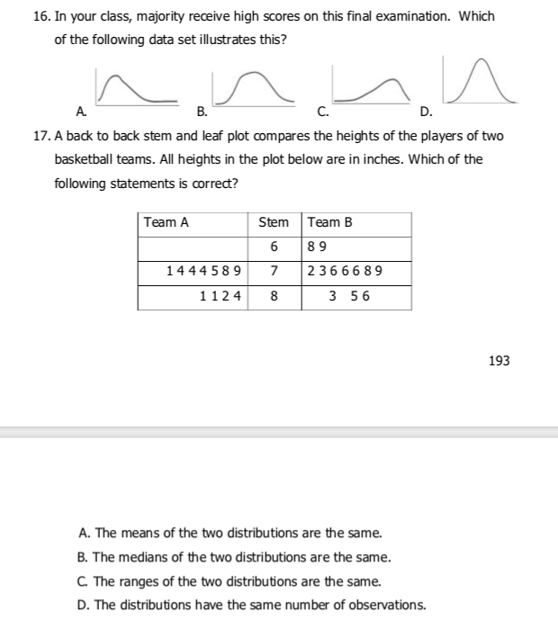 16. In your class, majority receive high scores on this final examination. Which
of the following data set illustrates this?
A.
В.
C.
D.
17. A back to back stem and leaf plot compares the heights of the players of two
basketball teams. All heights in the plot below are in inches. Which of the
following statements is correct?
Team A
Stem
Team B
6
89
1444 589
7
23666 89
1124
8
3 56
193
A. The means of the two distributions are the same.
B. The medians of the two distributions are the same.
C. The ranges of the two distributions are the same.
D. The distributions have the same number of observations.
