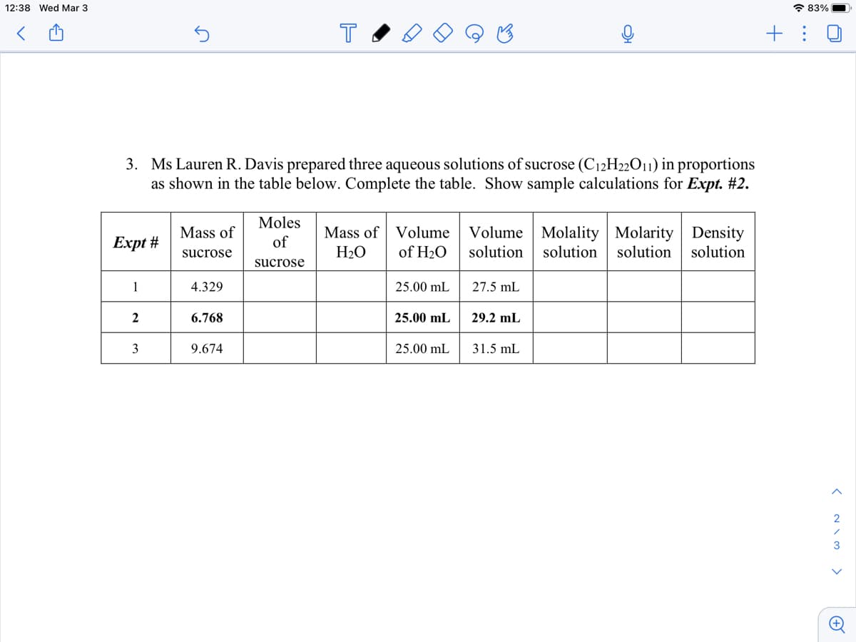 12:38 Wed Mar 3
7 83%
T
+ :
3. Ms Lauren R. Davis prepared three aqueous solutions of sucrose (C12H22O11) in proportions
as shown in the table below. Complete the table. Show sample calculations for Expt. #2.
Moles
Mass of Volume
H2O
of H2O
Volume Molality Molarity Density
Mass of
Еxpt #
of
sucrose
solution
solution
solution
solution
sucrose
1
4.329
25.00 mL
27.5 mL
2
6.768
25.00 mL
29.2 mL
3
9.674
25.00 mL
31.5 mL
