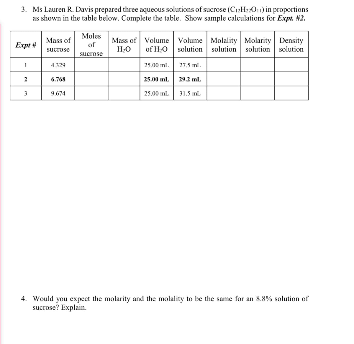 3. Ms Lauren R. Davis prepared three aqueous solutions of sucrose (C12H22O11) in proportions
as shown in the table below. Complete the table. Show sample calculations for Expt. #2.
Moles
Mass of Volume
of H2O
H2O
Volume | Molality | Molarity | Density
solution
Mass of
Еxpt #
of
sucrose
solution
solution
solution
sucrose
1
4.329
25.00 mL
27.5 mL
6.768
25.00 mL
29.2 mL
3
9.674
25.00 mL
31.5 mL
4. Would you expect the molarity and the molality to be the same for an 8.8% solution of
sucrose? Explain.
