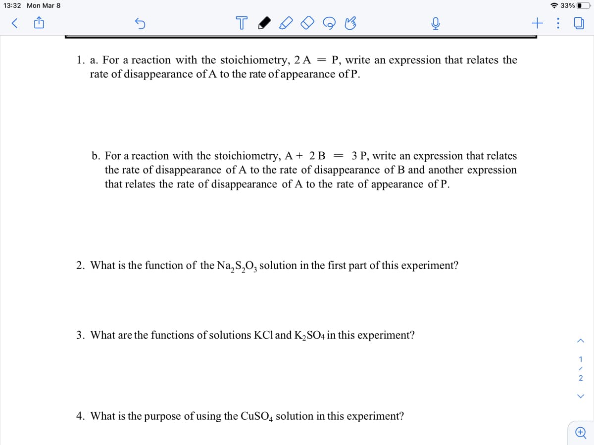 13:32 Mon Mar 8
* 33% O
+ :
1. a. For a reaction with the stoichiometry, 2 A = P, write an expression that relates the
rate of disappearance of A to the rate of appearance of P.
b. For a reaction with the stoichiometry, A + 2 B = 3 P, write an expression that relates
the rate of disappearance of A to the rate of disappearance of B and another expression
that relates the rate of disappearance of A to the rate of appearance of P.
2. What is the function of the Na,S,O, solution in the first part of this experiment?
3. What are the functions of solutions KCl and K,SO4 in this experiment?
1
4. What is the purpose of using the CUSO4 solution in this experiment?
