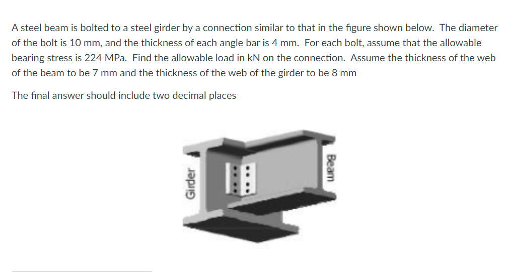 A steel beam is bolted to a steel girder by a connection similar to that in the figure shown below. The diameter
of the bolt is 10 mm, and the thickness of each angle bar is 4 mm. For each bolt, assume that the allowable
bearing stress is 224 MPa. Find the allowable load in kN on the connection. Assume the thickness of the web
of the beam to be 7 mm and the thickness of the web of the girder to be 8 mm
The final answer should include two decimal places
Beam
Girder
