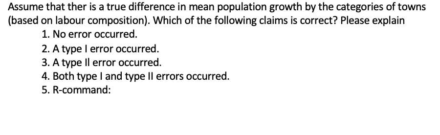 Assume that ther is a true difference in mean population growth by the categories of towns
(based on labour composition). Which of the following claims is correct? Please explain
1. No error occurred.
2. A type I error occurred.
3. A type Il error occurred.
4. Both type I and type Il errors occurred.
5. R-command:
