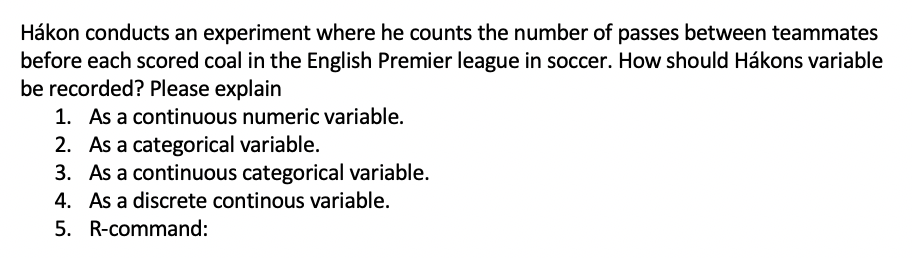 Hákon conducts an experiment where he counts the number of passes between teammates
before each scored coal in the English Premier league in soccer. How should Hákons variable
be recorded? Please explain
1. As a continuous numeric variable.
2. As a categorical variable.
3. As a continuous categorical variable.
4. As a discrete continous variable.
5. R-command:
