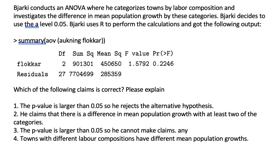 Bjarki conducts an ANOVA where he categorizes towns by labor composition and
investigates the difference in mean population growth by these categories. Bjarki decides to
use the a level 0.05. Bjarki uses R to perform the calculations and got the following output:
> summary(aov (aukning flokkar))
Df
Sum Sq Mean Sq F value Pr(>F)
flokkar
2 901301
450650
1.5792 0.2246
Residuals
27 7704699
285359
Which of the following claims is correct? Please explain
1. The p-value is larger than 0.05 so he rejects the alternative hypothesis.
2. He claims that there is a difference in mean population growth with at least two of the
categories.
3. The p-value is larger than 0.05 so he cannot make claims. any
4. Towns with different labour compositions have different mean population growths.
