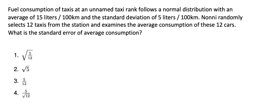 Fuel consumption of taxis at an unnamed taxi rank follows a normal distribution with an
average of 15 liters / 100km and the standard deviation of 5 liters / 100km. Nonni randomly
selects 12 taxis from the station and examines the average consumption of these 12 cars.
What is the standard error of average consumption?
1.
5
12
2. V5
3. 5
12
V12
