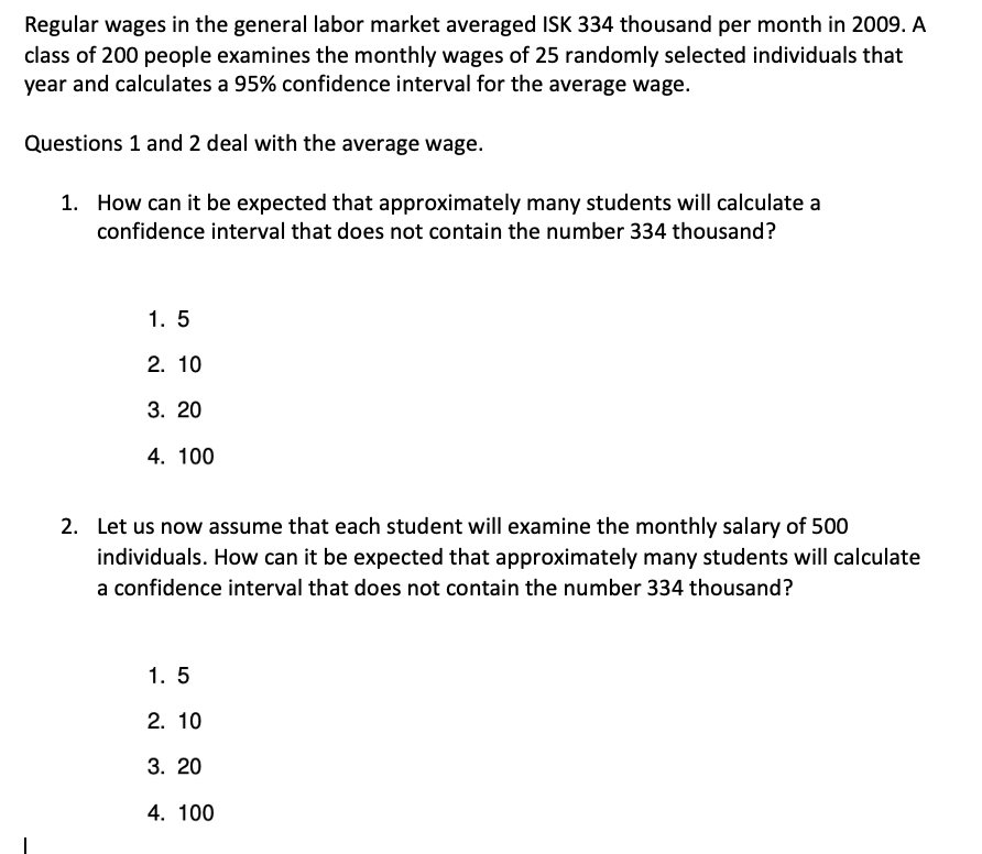 Regular wages in the general labor market averaged ISK 334 thousand per month in 2009. A
class of 200 people examines the monthly wages of 25 randomly selected individuals that
year and calculates a 95% confidence interval for the average wage.
Questions 1 and 2 deal with the average wage.
1. How can it be expected that approximately many students will calculate a
confidence interval that does not contain the number 334 thousand?
1. 5
2. 10
3. 20
4. 100
2. Let us now assume that each student will examine the monthly salary of 500
individuals. How can it be expected that approximately many students will calculate
a confidence interval that does not contain the number 334 thousand?
1. 5
2. 10
3. 20
4. 100
