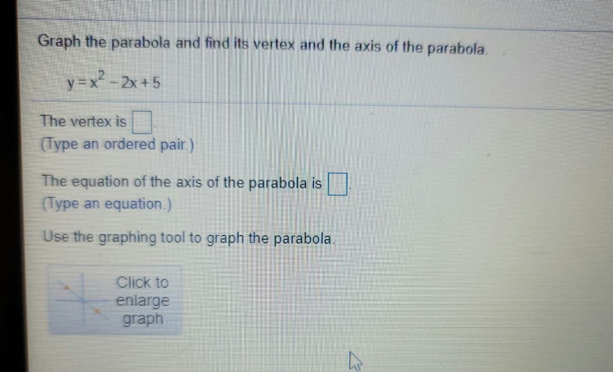 Graph the parabola and find its vertex and the axis of the parabola.
y=x-2x +5
The vertex is
(Type an ordered pair.)
The equation of the axis of the parabola is
(Type an equation.)
Use the graphing tool to graph the parabola.
Click to
enlarge
graph
