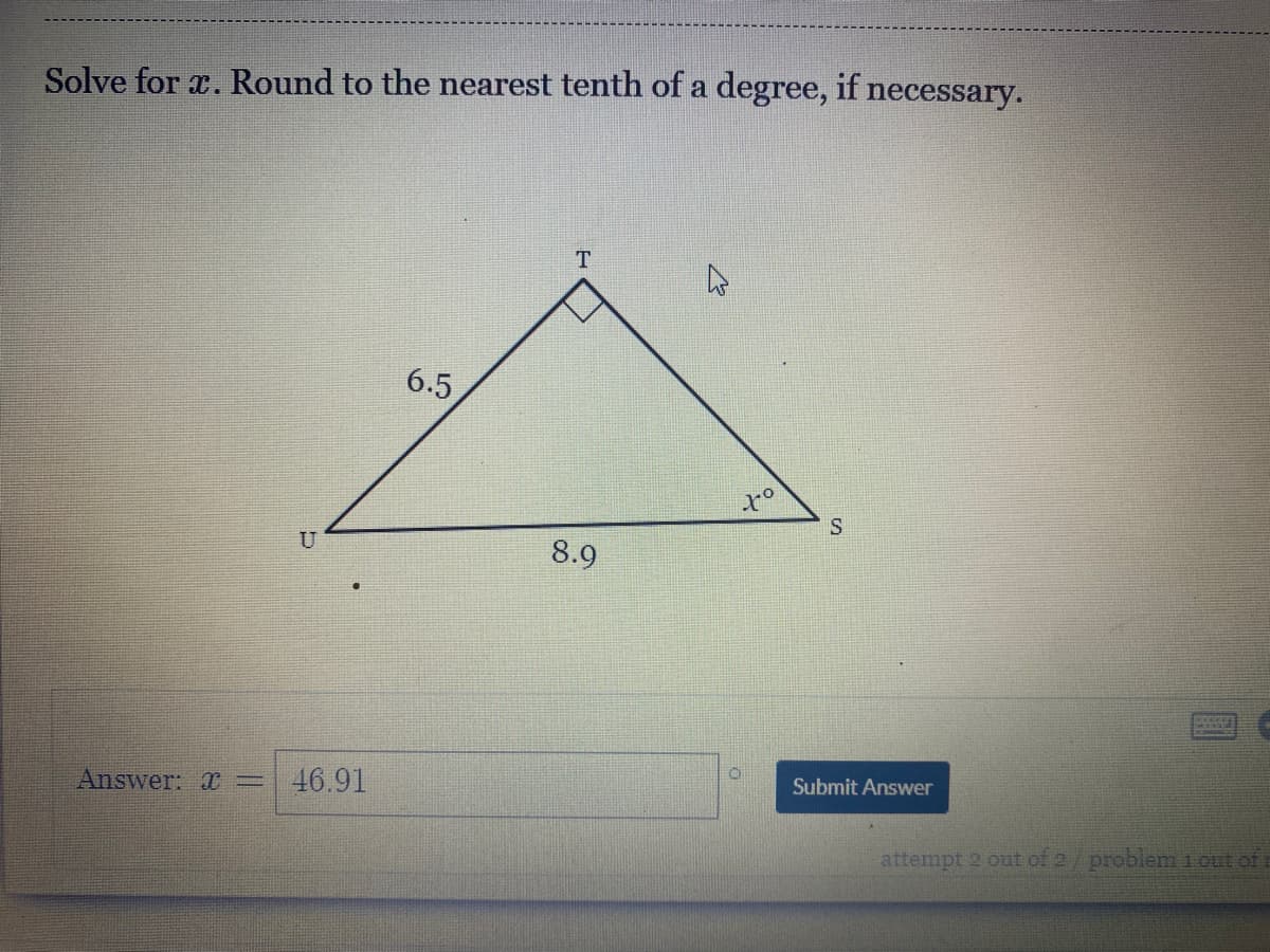 Solve for x. Round to the nearest tenth of a degree, if necessary.
6.5
U
8.9
Submit Answer
Answer: =
46.91
attempt 2 out of 2/problem 1 out of i
