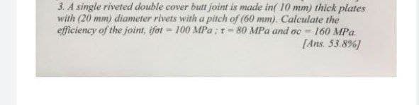 3. A single riveted double cover butt joint is made in( 10 mm) thick plates
with (20 mm) diameter rivets with a pitch of (60 mm). Calculate the
efficiency of the joint, ifot = 100 MPa ;r= 80 MPa and ac 160 MPa.
[Ans. 53.8%]
