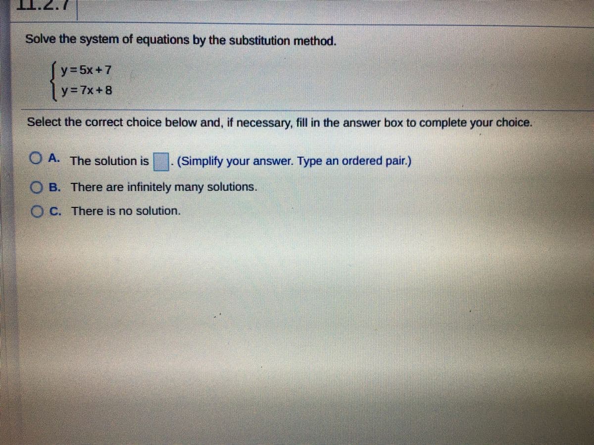 I.Z.7
Solve the system of equations by the substitution method.
y%3D5X+7
y%3D7X+8
Select the correct choice below and, if necessary, fill in the answer box to complete your choice.
O A. The solution is
- (Simplify your answer. Type an ordered pair.)
O B. There are infinitely many solutions.
OC. There is no solution.

