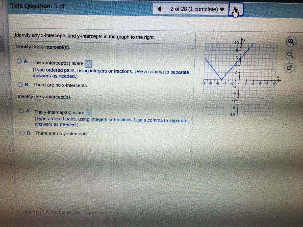 This Question: 1 pt
1 2 of 28 (1 complete)
Identify any x-intercepts and y-intercepts in the graph to the right.
10.
Identify the x-intercept(s).
8.
O A. The x-intercept(s) is/are
(Type ordered pairs, using integers or fractions. Use a comma to separate
answers as needed.)
2-
O B. There are no x-intercepts.
-10-8
810
-2.
Identify the y-intercept(s).
-6
-8.
O A. The y-intercept(s) is/are
(Type ordered pairs, using integers or fractions. Use a comma to separate
answers as needed.)
O B. There are no y-intercepts.
Cick to selet and enter veur answerfs
of
