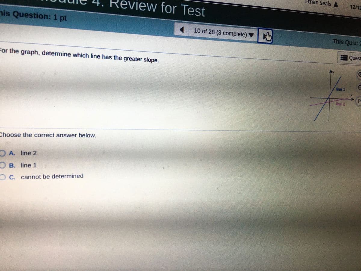 Ethan Seals | 12/13
R
eview for Test
4.
his Question: 1 pt
10 of 28 (3 complete) ▼
This Quiz:
Quest
For the graph, determine which line has the greater slope.
ine 1
Line 2
Choose the correct answer below.
A. line 2
OB. line 1
OC. cannot be determined
