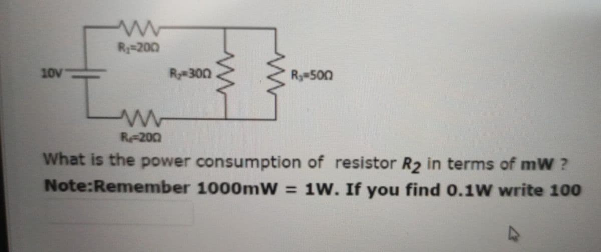 R=200
10V
R300
R 500
R200
What is the power consumption of resistor R2 in terms of mW ?
Note:Remember 1000mW 1W. If you find 0.1W write 100

