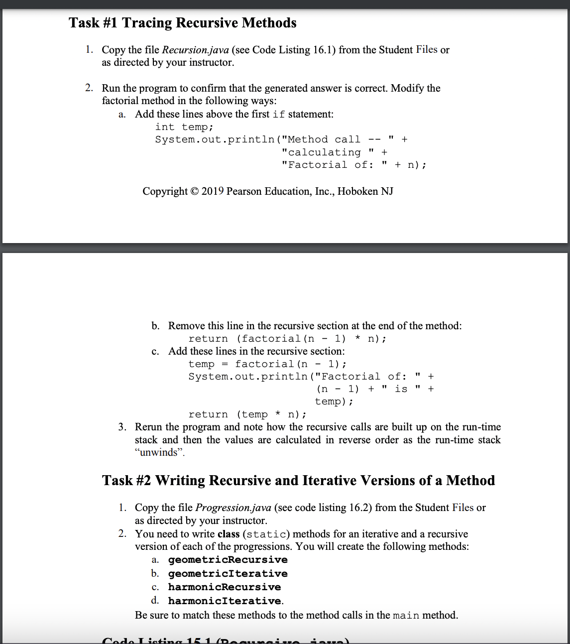 Task #1 Tracing Recursive Methods
1. Copy the file Recursion.java (see Code Listing 16.1) from the Student Files or
as directed by your instructor.
2. Run the program to confirm that the generated answer is correct. Modify the
factorial method in the following ways:
a. Add these lines above the first if statement:
int temp;
System.out.println("Method call
--
"calculating
"Factorial of: + n) ;
Copyright © 2019 Pearson Education, Inc., Hoboken NJ
"1
+
b. Remove this line in the recursive section at the end of the method:
return (factorial (n - 1) * n) ;
c. Add these lines in the recursive section:
temp = factorial (n - 1);
System.out.println("Factorial of:
(n-1) + " is "
temp);
return (temp * n) ;
3. Rerun the program and note how the recursive calls are built up on the run-time
stack and then the values are calculated in reverse order as the run-time stack
"unwinds".
Code Listing 15 1 (Doaunais
+
+
Task #2 Writing Recursive and Iterative Versions of a Method
1. Copy the file Progression.java (see code listing 16.2) from the Student Files or
as directed by your instructor.
inval
2. You need to write class (static) methods for an iterative and a recursive
version of each of the progressions. You will create the following methods:
a. geometricRecursive
b. geometricIterative
c. harmonicRecursive
d. harmonicIterative.
Be sure to match these methods to the method calls in the main method.