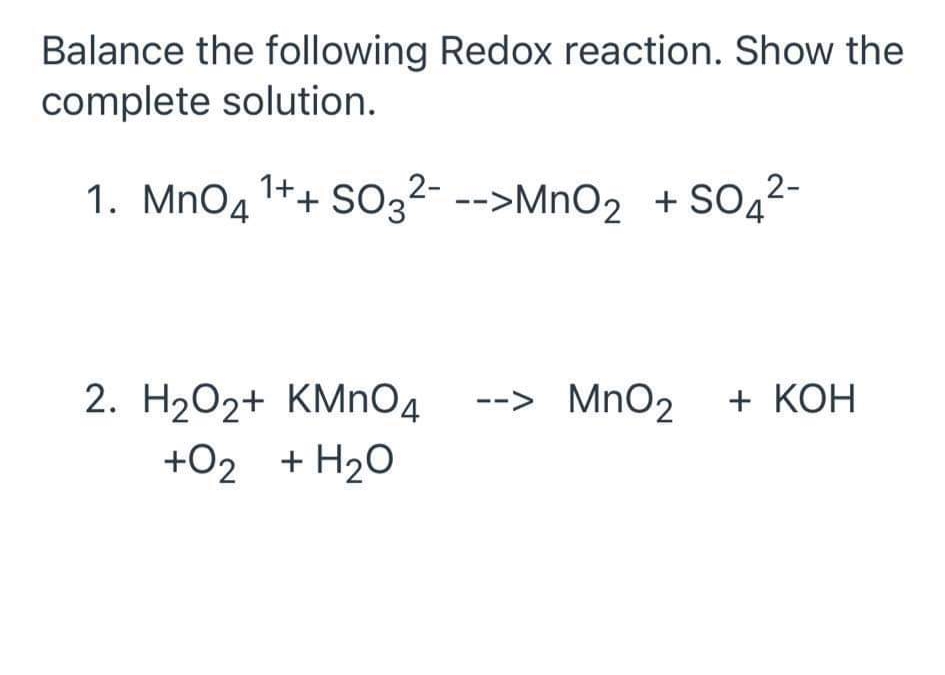 Balance the following Redox reaction. Show the
complete solution.
1. MnO4
1++ SO32- -->MnO2 + SO42-
2. H2O2+ KMNO4
--> MnO2 + KOH
+O2 + H20
+02
