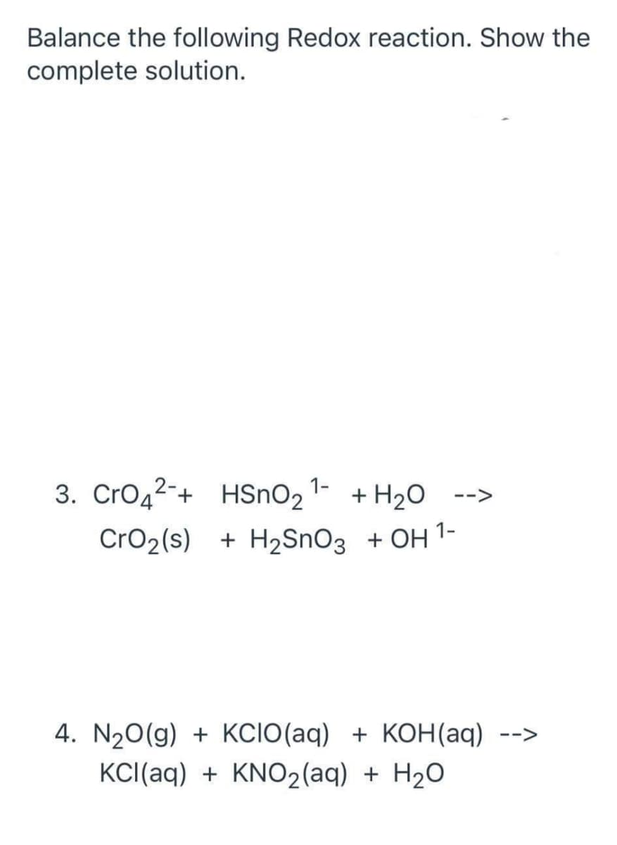 Balance the following Redox reaction. Show the
complete solution.
3. Cro42-+ HSnO2 1- + H20 -->
CrO2(s) + H2SNO3 + OH 1-
4. N20(g) + KCIO(aq) + KOH(aq) -->
KCI(aq) + KNO2(aq) + H2O
