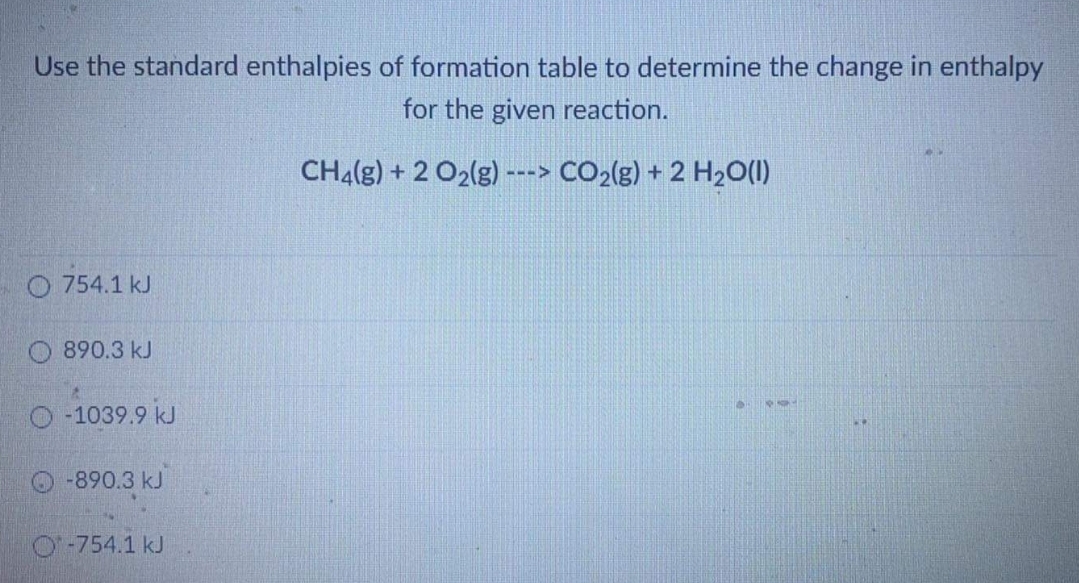 Use the standard enthalpies of formation table to determine the change in enthalpy
for the given reaction.
CH4(g) + 2 O2(g) ---> CO2(g) + 2 H2O(1)
O 754.1 kJ
890.3 kJ
-1039.9 kJ
50
O-890.3 kJ
O-754.1 kJ
