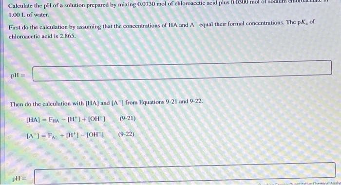 Calculate the pH of a solution prepared by mixing 0.0730 mol of chloroacetic acid plus 0.0300 mol of soe
1.00 L of water.
First do the calculation by assuming that the concentrations of HA and A cqual their formal concentrations. The pK, of
chloroacetic acid is 2.865.
pH
Then do the calculation with [HAJ and (A from Equations 9-21 and 9-22.
(HAJ = FHA - (H') + [OH]
(9-21)
(A") = FA + [H*1-[OH |
(9-22)
pH
matiun hemiral Analve
