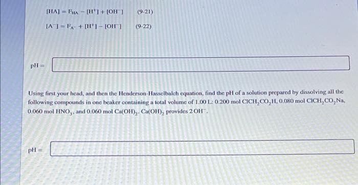 (HA] = FHA - [H'1 + [OH ]
(9-21)
[A ] = FA + [H'1- [OH ]
(9-22)
pH
Using first your head, and then the Henderson-Hasselbalch equation, find the pH of a solution prepared by dissolving all the
following compounds in one beaker containing a total volume of 1.00 L: 0.200 mol CICH, CO, H, 0.080 mol CICH, CO, Na,
0.060 mol HNO,, and 0.060 mol Ca(OH),. Ca(OH), provides 2OH.
pH =
