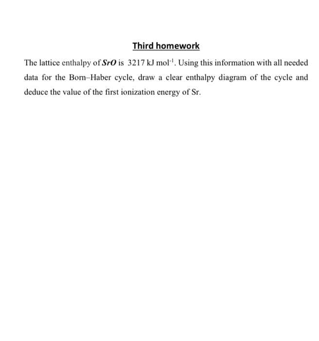 Third homework
The lattice enthalpy of SrO is 3217 kJ mol'. Using this information with all needed
data for the Born-Haber cycle, draw a clear enthalpy diagram of the cycle and
deduce the value of the first ionization energy of Sr.
