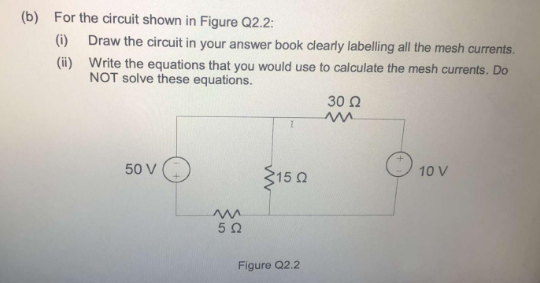 (b) For the circuit shown in Figure Q2.2:
(i) Draw the circuit in your answer book clearly labelling all the mesh currents.
(ii) Write the equations that you would use to calculate the mesh currents. Do
NOT solve these equations.
30 0
50 V
$15 0
10 V

