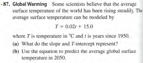 .87. Global Warming Some scientists believe that the average
surface temperature of the world has been rising steadily. The
average surface temperature can be modeled by
T = 0.021 + 15.0
where Tis temperature in °C and t is years since 1950.
(a) What do the slope and T-intercept represent?
(b) Use the equation to predict the average global surface
témperature in 2050.
