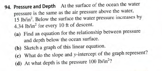 94. Pressure and Depth At the surface of the ocean the water
pressure is the same as the air pressure above the water,
15 lb/in?. Below the surface the water pressure increases by
4.34 lb/in? for every 10 ft of descent.
(a) Find an equation for the relationship between pressure
and depth below the ocean surface.
(b) Sketch a graph of this linear equation.
(c) What do the slope and y-intercept of the graph represent?
(d) At what depth is the pressure 100 lb/in??
