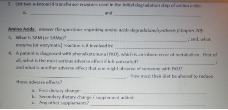 2. List two a-ketoacid transferase enzymes used in the initial degradation step of amino acids:
a.
and
Amino Acids: answer the questions regarding amino acids-degradation/synthesis (Chapter 20):
3. What is SAM (or SAME)?
; and, what
enzyme (or enzymatic) reaction is it involved in:
4. A patient is diagnosed with phenylketonuria (PKU), which is an inborn error of metabolism. First of
all, what is the most serious adverse effect if left untreated?
and what is another adverse effect that one might observe of someone with PKU?
How must their diet be altered to reduce
these adverse effects?
a. First dietary change:
b. Secondary dietary change / supplement added:
c. Any other supplements?
