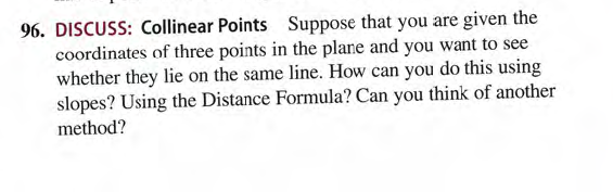 96. DISCUSS: Collinear Points Suppose that you are given the
coordinates of three points in the plane and you want to see
whether they lie on the same line. How can you do this using
slopes? Using the Distance Formula? Can you think of another
method?
