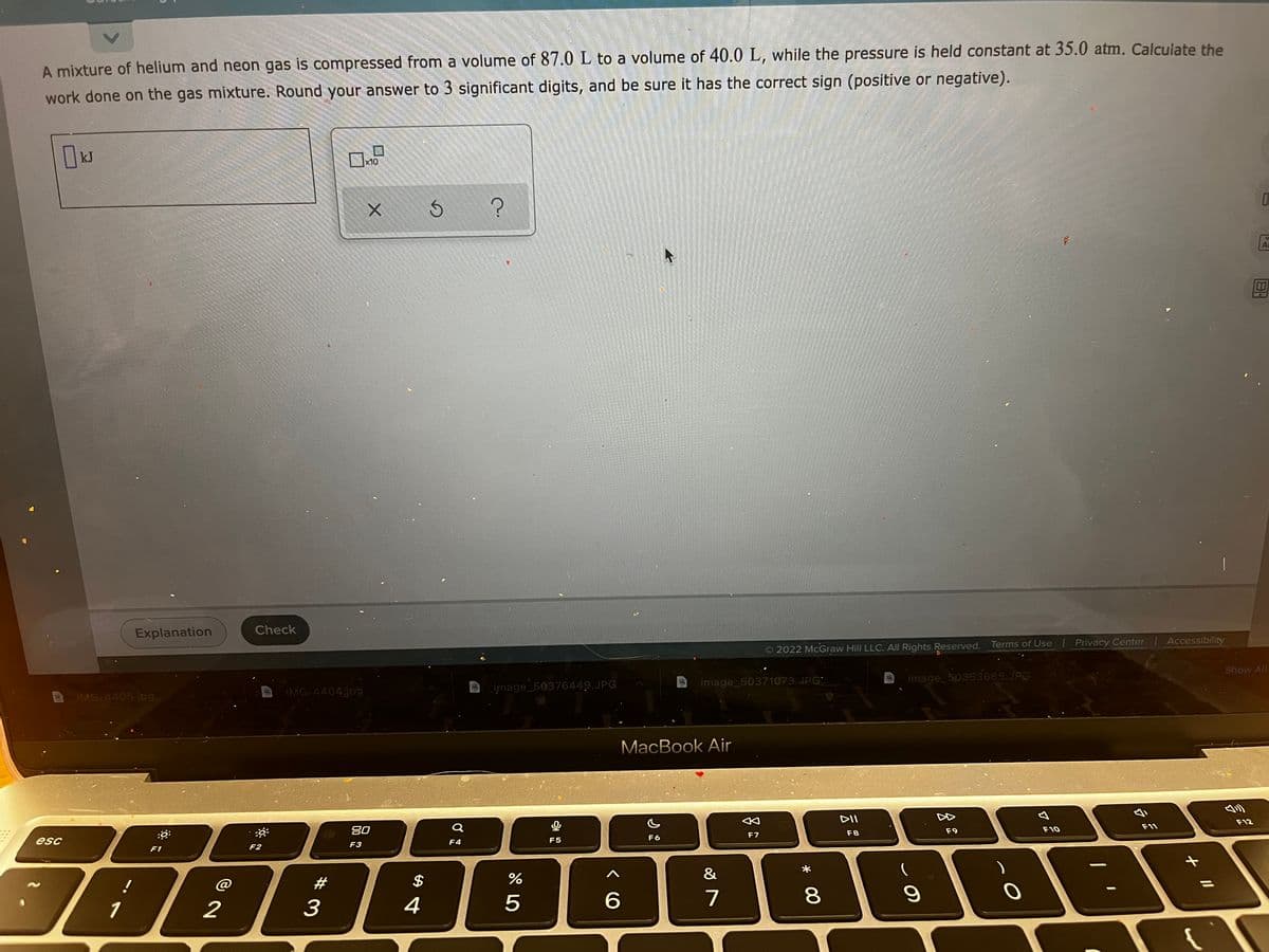 A mixture of helium and neon gas is compressed from a volume of 87.0 L to a volume of 40.0 L, while the pressure is held constant at 35.0 atm. Calcuiate the
work done on the gas mixture. Round your answer to 3 significant digits, and be sure it has the correct sign (positive or negative).
kJ
x10
Explanation
Check
Accessibility
2022 McGraw Hill LLC. All Rights Reserved. Terms of Use Privacy Center
Show All
image_50371073.JPG
image_50353665.JPG
IMG-4404jpg
image_50376449.JPG
IMG-4405.jp9
MacBook Air
DII
F12
F11
80
F9
F10
F7
F8
esc
F4
F5
F6
F2
F3
F1
&
@
#
$
1
2
3
4
5
7
8
* 00
