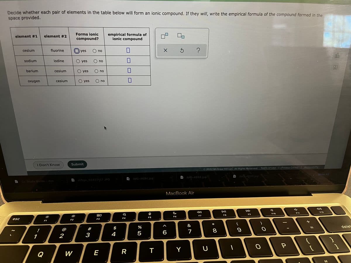 Decide whether each pair of elements in the table below will form an ionic compound. If they will, write the empirical formula of the compound formed in the
space provided.
Forms ionic
empirical formula of
ionic compound
element #1
element #2
compound?
cesium
fluorine
O yes
O no
do
sodium
iodine
O yes
O no
Ar
barium
cesium
O yes
O no
oxygen
cesium
O yes
O no
I Don't Know
Submit
Terms of Use Privacy Center Accessibility
2022 McGraw Hill LLC. All Rights Reserved.
Show Al
IMG-4693.jpg
IMG-4690.jpg
IMG-4694.jpg
CL Study Guide..doc
image_50427137.JPG
MacBook Air
DII
F12
F10
F11
F9
80
F7
F8
F6
F5
F4
esc
F2
F3
F1
%
&
delet
@
#
$
4
5
6
7
1
2
3
P
Y
Q
W
E
* 0
R
