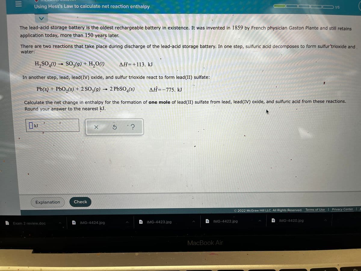 Using Hess's Law to calculate net reaction enthalpy
1/5
The lead-acid storage battery is the oldest rechargeable battery in existence. It was invented in 1859 by French physician Gaston Plante and still retains
application today, more than 150 years later.
There are two reactions that take place during discharge of the lead-acid storage battery. In one step, sulfuric acid decomposes to form sulfur'trioxide and
water:
LEGO
H,SO,(1) →
SO;(9) + H,O(1)
AH=+113. kJ
In another step, lead, lead(IV) oxide, and sulfur trioxide react to form lead(II) sulfate:
Pb(s) + PbO,(s) + 2 SO3(g)
2 PBSO,(s)
AH=-775, kJ
Calculate the net change in enthalpy for the formation of one mole of lead(II) sulfate from lead, lead(IV) oxide, and sulfuric acid from these reactions.
Round your answer to the nearest k.J.
kJ
Explanation
Check
2022 McGraw Hill LLC. All Rights Reserved. Terms of Use Privacy Center | A
IMG-4424.jpg
IMG-4423.jpg
IMG-4422.jpg
IMG-4420.jpg
Exam 2 review.doc
MacBook Air
II
