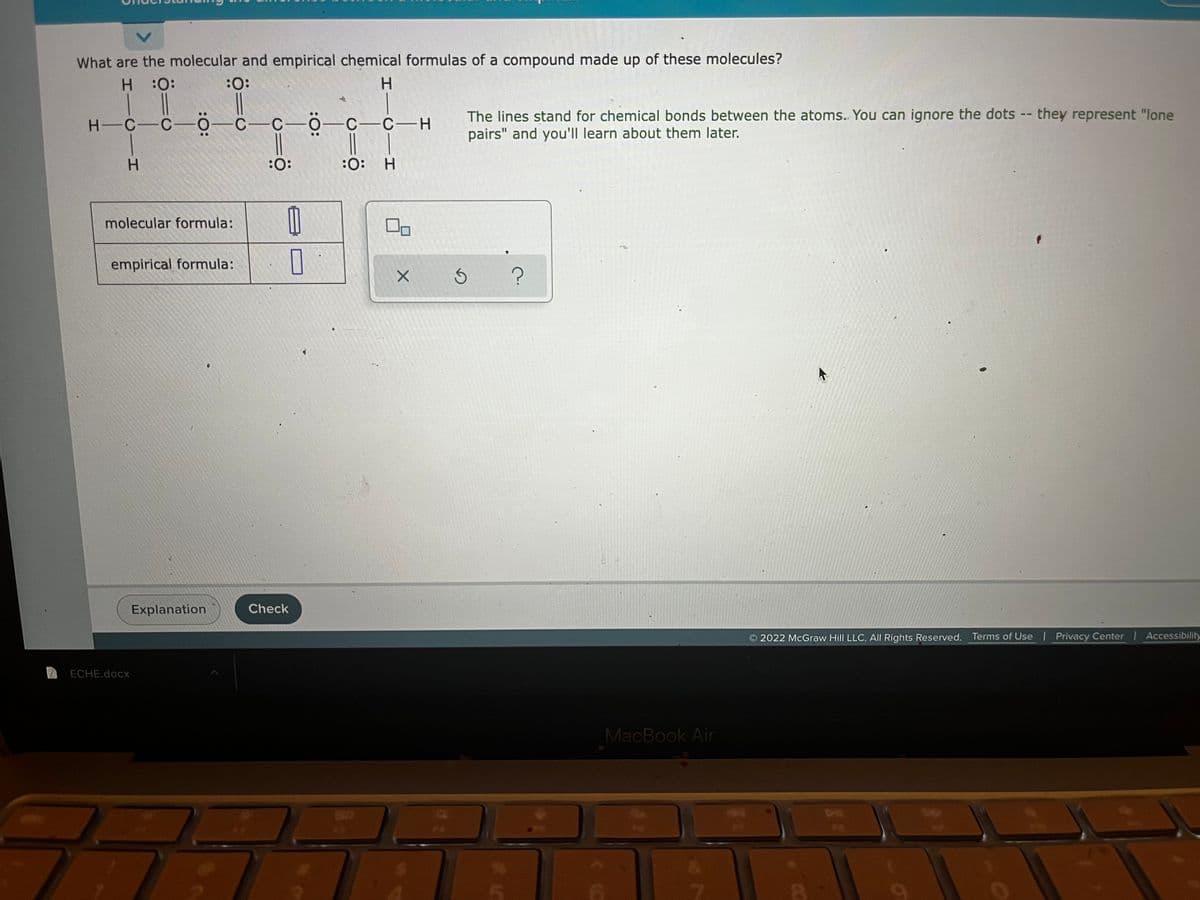 What are the molecular and empirical chemical formulas of a compound made up of these molecules?
H.
:
:
H.
H-C-C-0-C-
C-0-C-C-H
The lines stand for chemical bonds between the atoms. You can ignore the dots -- they represent "lone
pairs" and you'll learn about them later.
H.
:0:
:0:
H.
molecular formula:
empirical formula:
Explanation
Check
2022 McGraw Hill LLC. All Rights Reserved.
Terms of Use | Privacy Center Accessibility
ECHE.docx
MacBook Air
