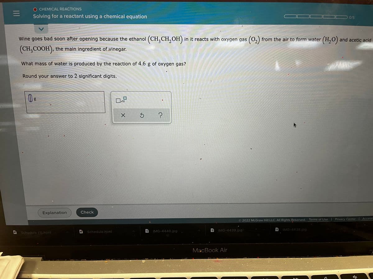 O CHEMICAL REACTIONS
|1
Solving for a reactant using a chemical equation
0/5
Wine goes bad soon after opening because the ethanol (CH,CH,OH) in it reacts with oxygen gas (0,) from the air to form water (H,0) and acetic acid
(CH,COOH), the main ingredient of vinegar.
What mass of water is produced by the reaction of 4.6 g of oxygen gas?
Round your answer to 2 significant digits.
g
x10
Explanation
Check
Terms of Use
Privacy Center | Accessi
2022 McGraw Hill LLC. AlI Rights Reserved.
IMG-4440.jpg
IMG-4439.jpg
IMG-4438.jpg
Schedule (1).html
Schedule.html
MacBook Air
