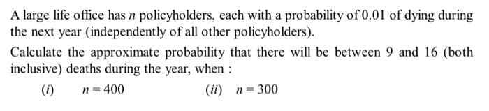 A large life office has n policyholders, each with a probability of 0.01 of dying during
the next year (independently of all other policyholders).
Calculate the approximate probability that there will be between 9 and 16 (both
inclusive) deaths during the year, when :
(i)
n = 400
(ii) n = 300