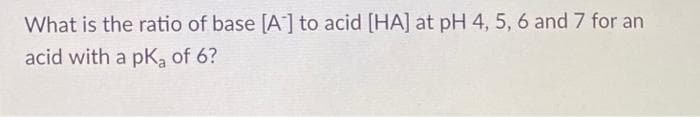 What is the ratio of base [A] to acid [HA] at pH 4, 5, 6 and 7 for an
acid with a pK₂ of 6?