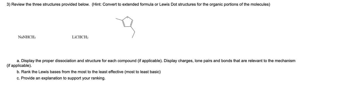 3) Review the three structures provided below. (Hint: Convert to extended formula or Lewis Dot structures for the organic portions of the molecules)
NaNHCH3
LICHCH₂
3
a. Display the proper dissociation and structure for each compound (if applicable). Display charges, lone pairs and bonds that are relevant to the mechanism
(if applicable).
b. Rank the Lewis bases from the most to the least effective (most to least basic)
c. Provide an explanation to support your ranking.
