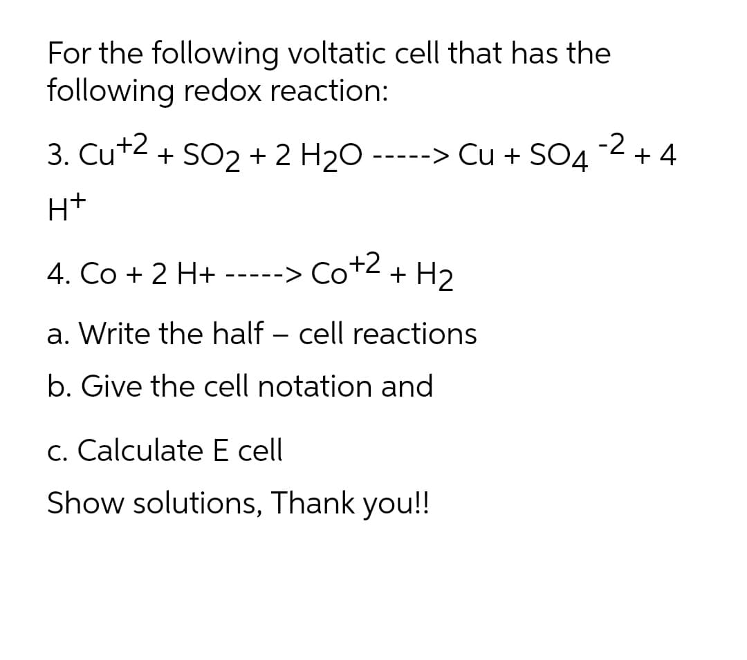 For the following voltatic cell that has the
following redox reaction:
3. Cut2 + SO2 + 2 H2O
+ SO2 + 2 H20--
-> Cu + SO4
-2 + 4
-- -
H+
4. Co + 2 H+ -----> Co+2
+ H2
a. Write the half – cell reactions
b. Give the cell notation and
c. Calculate E cell
Show solutions, Thank you!!
