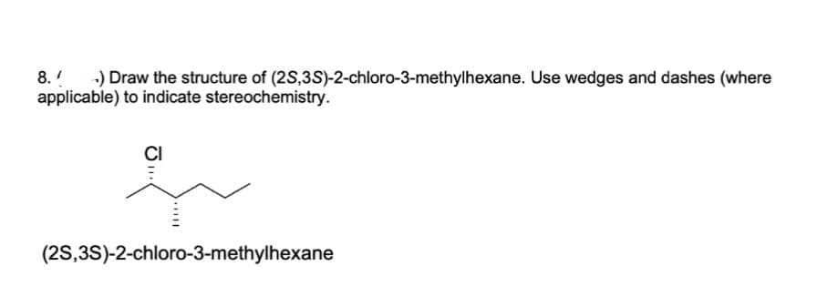 8. +) Draw the structure of (2S,3S)-2-chloro-3-methylhexane. Use wedges and dashes (where
applicable) to indicate stereochemistry.
CI
(2S,3S)-2-chloro-3-methylhexane