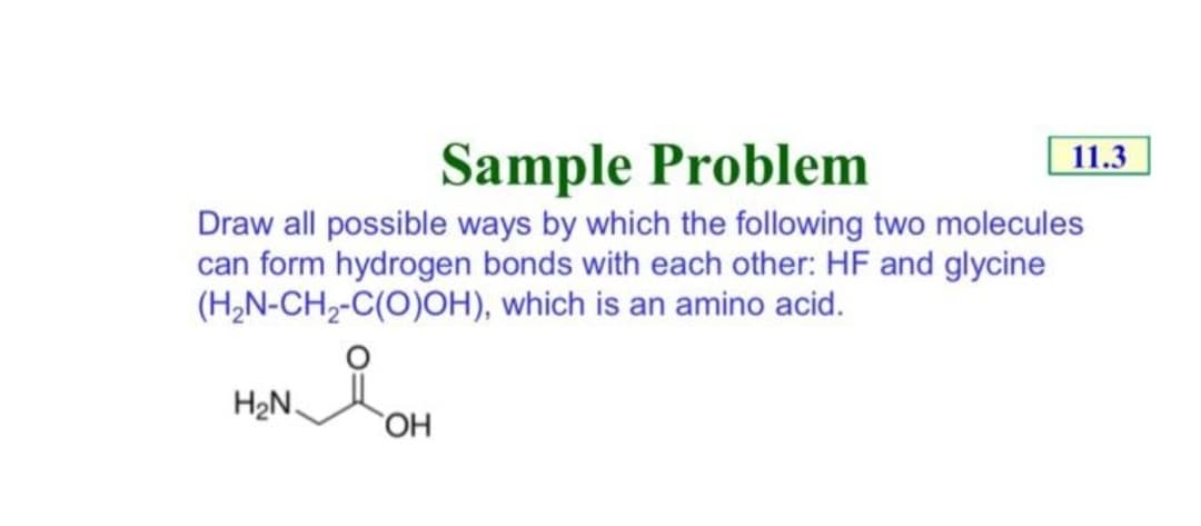 Sample Problem
11.3
Draw all possible ways by which the following two molecules
can form hydrogen bonds with each other: HF and glycine
(H,N-CH,-C(O)OH), which is an amino acid.
H2N.
HO,
