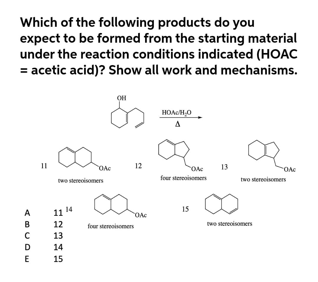 Which of the following products do you
expect to be formed from the starting material
under the reaction conditions indicated (HOẠC
= acetic acid)? Show all work and mechanisms.
%3D
ОН
HOAC/H,O
11
OAc
12
OAc
13
FOAC
two stereoisomers
four stereoisomers
two stereoisomers
14
15
А
11
OAc
В
12
four stereoisomers
two stereoisomers
13
D
14
E
15

